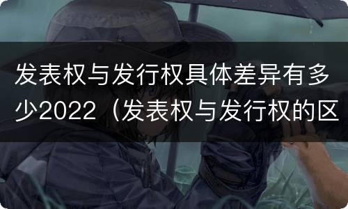 发表权与发行权具体差异有多少2022（发表权与发行权的区别）