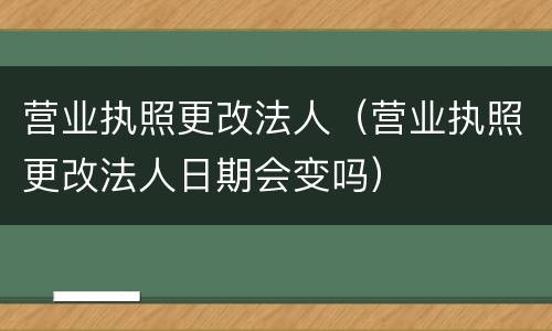 营业执照更改法人（营业执照更改法人日期会变吗）