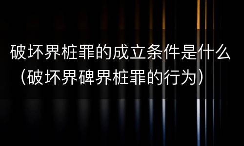 破坏界桩罪的成立条件是什么（破坏界碑界桩罪的行为）