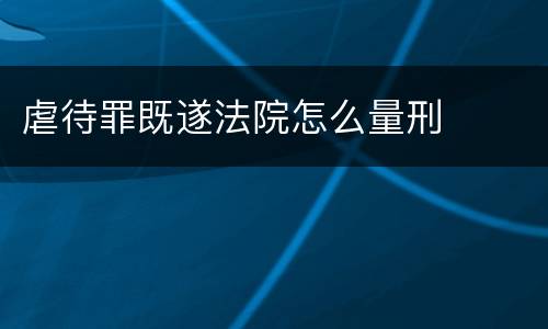 虐待罪既遂法院怎么量刑