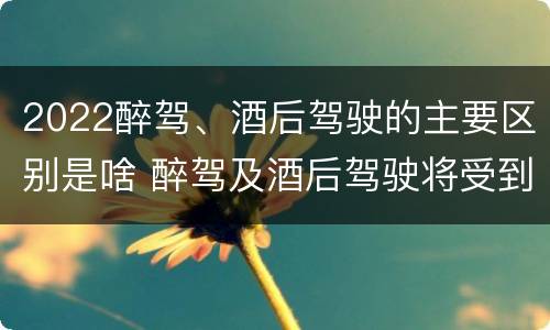 2022醉驾、酒后驾驶的主要区别是啥 醉驾及酒后驾驶将受到怎样的处罚