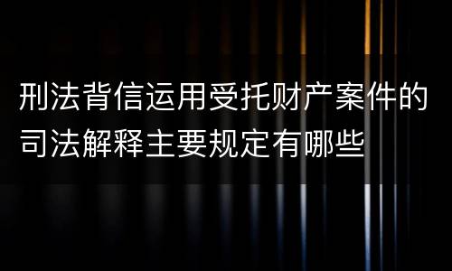 刑法背信运用受托财产案件的司法解释主要规定有哪些