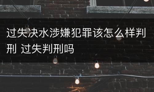 过失决水涉嫌犯罪该怎么样判刑 过失判刑吗