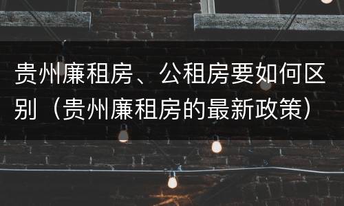 贵州廉租房、公租房要如何区别（贵州廉租房的最新政策）