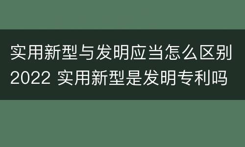 实用新型与发明应当怎么区别2022 实用新型是发明专利吗