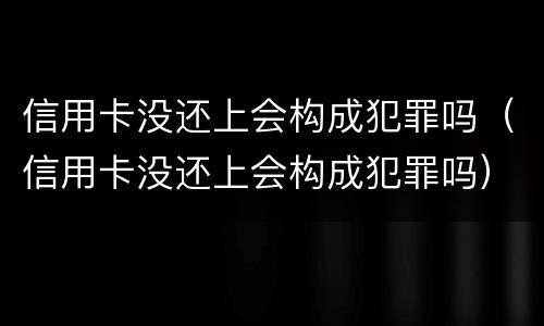 信用卡没还上会构成犯罪吗（信用卡没还上会构成犯罪吗）