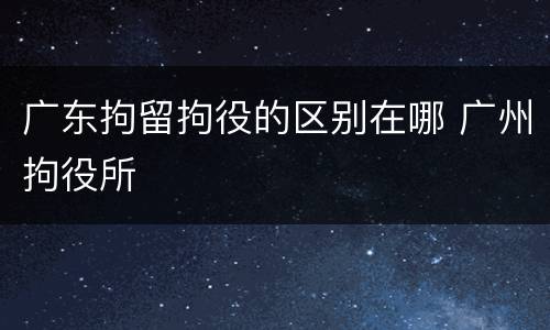 广东拘留拘役的区别在哪 广州拘役所