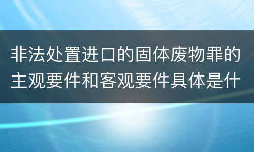 非法处置进口的固体废物罪的主观要件和客观要件具体是什么？