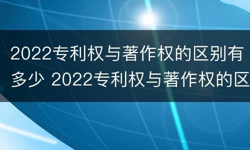 2022专利权与著作权的区别有多少 2022专利权与著作权的区别有多少项