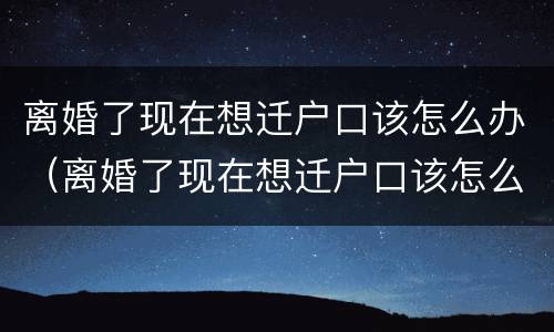 离婚了现在想迁户口该怎么办（离婚了现在想迁户口该怎么办理）