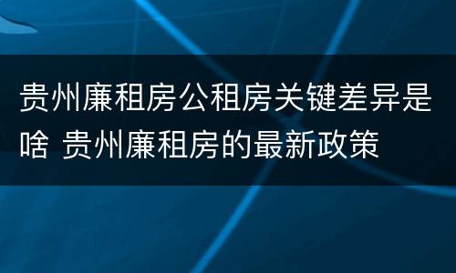 贵州廉租房公租房关键差异是啥 贵州廉租房的最新政策