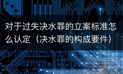 对于过失决水罪的立案标准怎么认定（决水罪的构成要件）