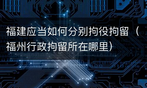 福建应当如何分别拘役拘留（福州行政拘留所在哪里）