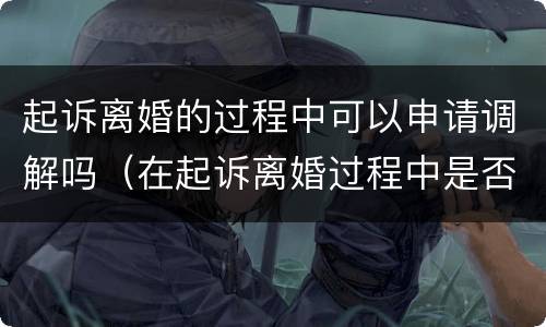 起诉离婚的过程中可以申请调解吗（在起诉离婚过程中是否可以调解协议离婚）