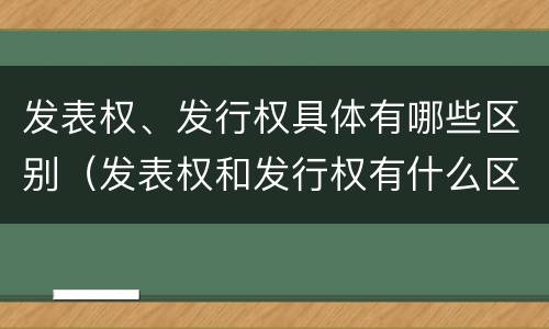 发表权、发行权具体有哪些区别（发表权和发行权有什么区别）