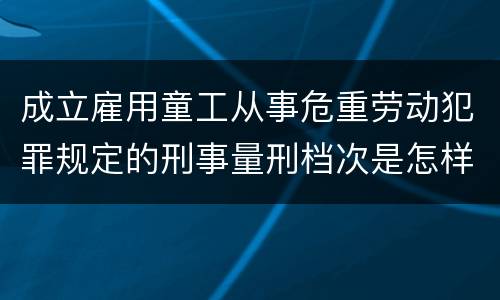 成立雇用童工从事危重劳动犯罪规定的刑事量刑档次是怎样的