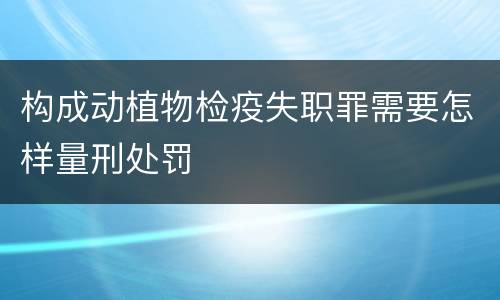 构成动植物检疫失职罪需要怎样量刑处罚