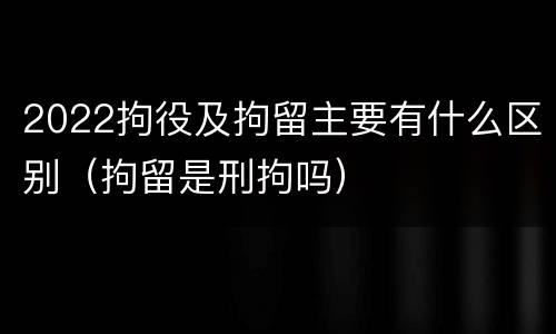 2022拘役及拘留主要有什么区别（拘留是刑拘吗）