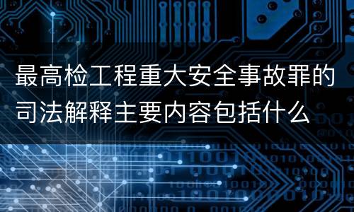 最高检工程重大安全事故罪的司法解释主要内容包括什么