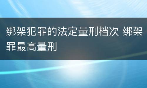 绑架犯罪的法定量刑档次 绑架罪最高量刑