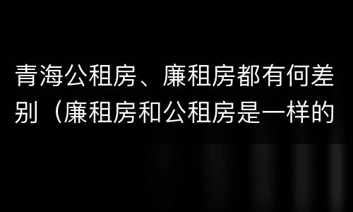 青海公租房、廉租房都有何差别（廉租房和公租房是一样的吗）