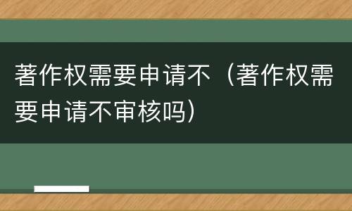 著作权需要申请不（著作权需要申请不审核吗）