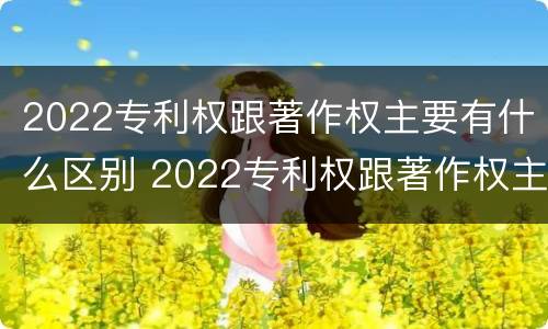 2022专利权跟著作权主要有什么区别 2022专利权跟著作权主要有什么区别呢