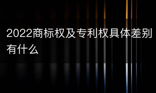 2022商标权及专利权具体差别有什么
