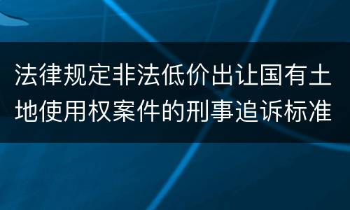 法律规定非法低价出让国有土地使用权案件的刑事追诉标准是什么