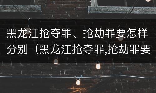 黑龙江抢夺罪、抢劫罪要怎样分别（黑龙江抢夺罪,抢劫罪要怎样分别判刑）