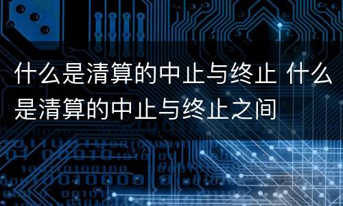 什么是清算的中止与终止 什么是清算的中止与终止之间