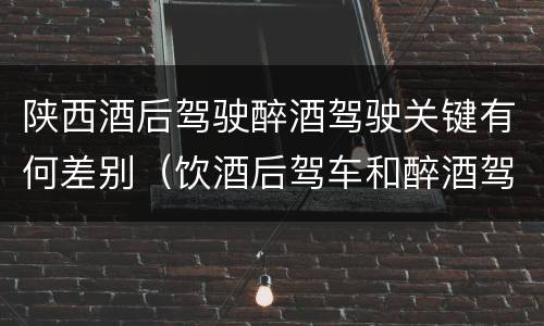 陕西酒后驾驶醉酒驾驶关键有何差别（饮酒后驾车和醉酒驾车的区别）