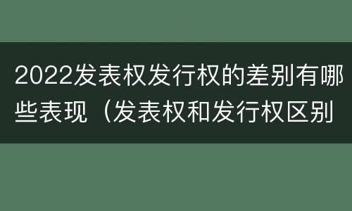2022发表权发行权的差别有哪些表现（发表权和发行权区别）