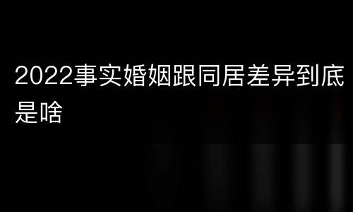 2022事实婚姻跟同居差异到底是啥