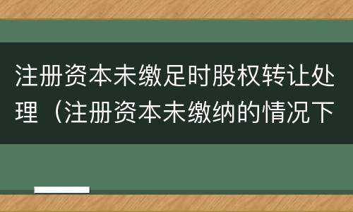 注册资本未缴足时股权转让处理（注册资本未缴纳的情况下转让股权）