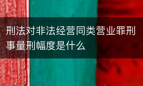 刑法对非法经营同类营业罪刑事量刑幅度是什么