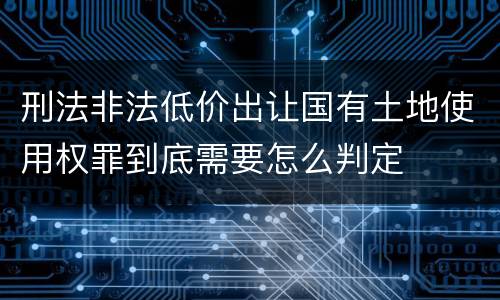 刑法非法低价出让国有土地使用权罪到底需要怎么判定