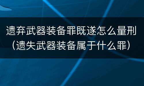 遗弃武器装备罪既遂怎么量刑（遗失武器装备属于什么罪）