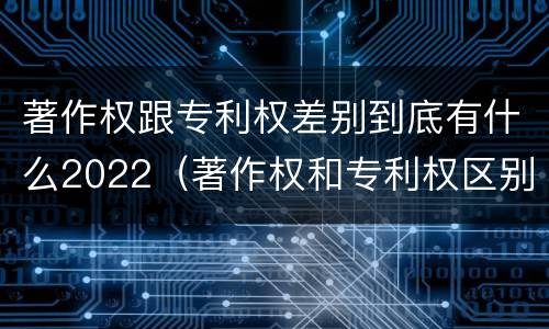 著作权跟专利权差别到底有什么2022（著作权和专利权区别）