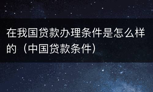 在我国贷款办理条件是怎么样的（中国贷款条件）