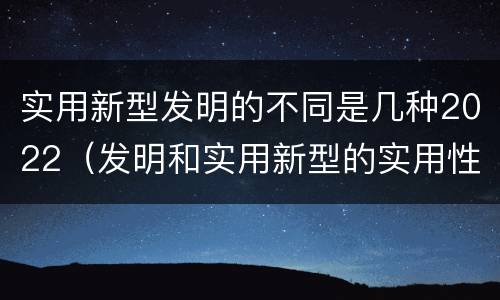 实用新型发明的不同是几种2022（发明和实用新型的实用性）
