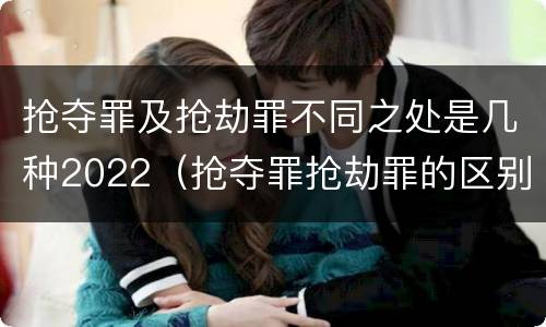 抢夺罪及抢劫罪不同之处是几种2022（抢夺罪抢劫罪的区别）