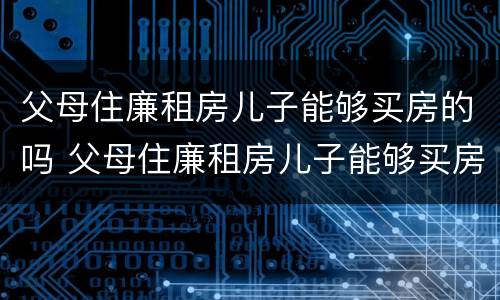 父母住廉租房儿子能够买房的吗 父母住廉租房儿子能够买房的吗