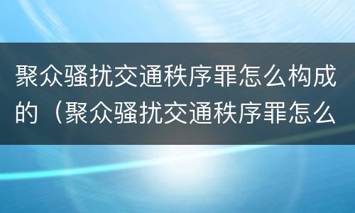 聚众骚扰交通秩序罪怎么构成的（聚众骚扰交通秩序罪怎么构成的呢）