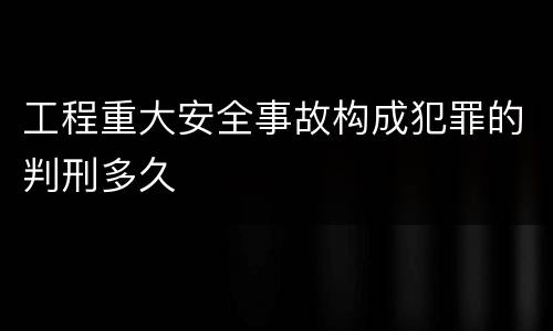 工程重大安全事故构成犯罪的判刑多久