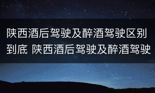 陕西酒后驾驶及醉酒驾驶区别到底 陕西酒后驾驶及醉酒驾驶区别到底是什么