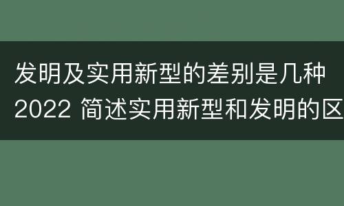 发明及实用新型的差别是几种2022 简述实用新型和发明的区别