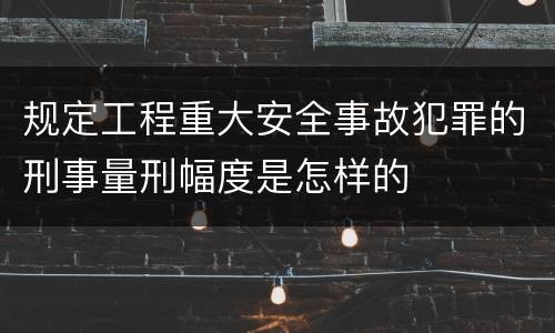 规定工程重大安全事故犯罪的刑事量刑幅度是怎样的