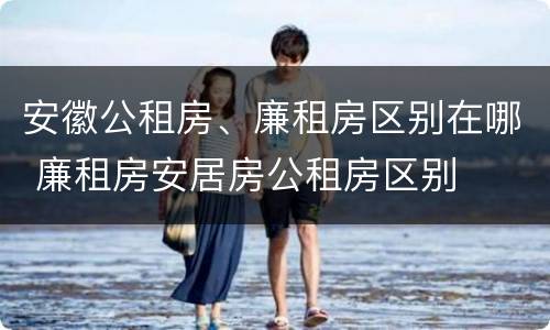 安徽公租房、廉租房区别在哪 廉租房安居房公租房区别