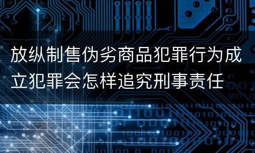 放纵制售伪劣商品犯罪行为成立犯罪会怎样追究刑事责任